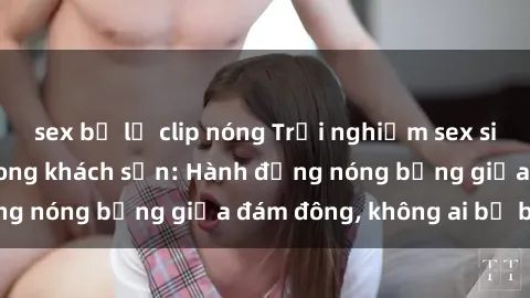 sex bị lộ clip nóng Trải nghiệm sex sinh viên sôi động trong khách sạn: Hành động nóng bỏng giữa đám đông, không ai bị bỏ lỡ