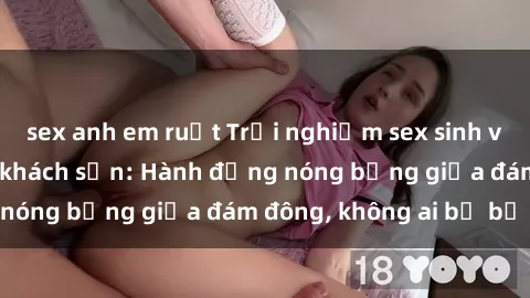 sex anh em ruột Trải nghiệm sex sinh viên sôi động trong khách sạn: Hành động nóng bỏng giữa đám đông, không ai bị bỏ lỡ