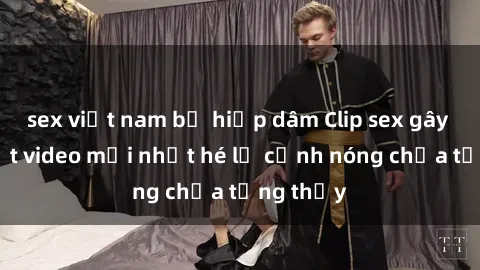 sex việt nam bị hiếp dâm Clip sex gây sốc: Loạt video mới nhất hé lộ cảnh nóng chưa từng thấy