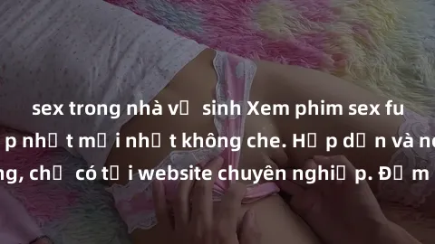sex trong nhà vệ sinh Xem phim sex full HD đỉnh cao, cập nhật mới nhất không che. Hấp dẫn và nóng bỏng, chỉ có tại website chuyên nghiệp. Đảm bảo sẽ khiến bạn mãn nhãn!