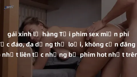 gái xinh lộ hàng Tải phim sex miễn phí chất lượng cao độc đáo, đa dạng thể loại, không cần đăng ký tài khoản. Cập nhật liên tục những bộ phim hot nhất trên thị trường. Sự lựa chọn hàng đầu cho người y