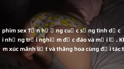 phim sex Tận hưởng cuộc sống tình dục online không che với những trải nghiệm độc đáo và mới lạ. Khám phá cảm xúc mãnh liệt và thăng hoa cùng đối tác tại các trang web chuyên nghiệp.