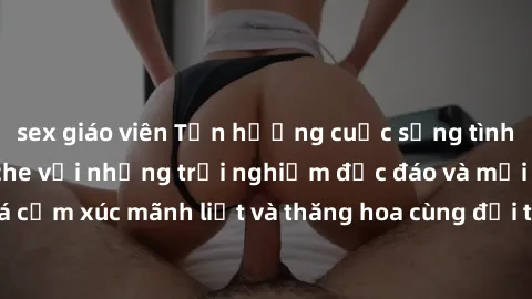 sex giáo viên Tận hưởng cuộc sống tình dục online không che với những trải nghiệm độc đáo và mới lạ. Khám phá cảm xúc mãnh liệt và thăng hoa cùng đối tác tại các trang web chuyên nghiệp.