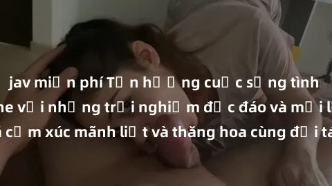 jav miễn phí Tận hưởng cuộc sống tình dục online không che với những trải nghiệm độc đáo và mới lạ. Khám phá cảm xúc mãnh liệt và thăng hoa cùng đối tác tại các trang web chuyên nghiệp.