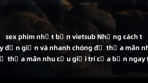 sex phim nhật bản vietsub Những cách tải phim sex về máy đơn giản và nhanh chóng để thỏa mãn nhu cầu giải trí của bạn ngay tại nhà