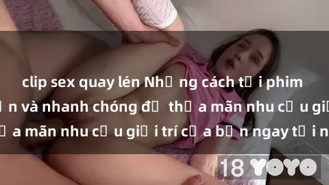 clip sex quay lén Những cách tải phim sex về máy đơn giản và nhanh chóng để thỏa mãn nhu cầu giải trí của bạn ngay tại nhà