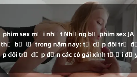 phim sex mới nhất Những bộ phim sex JAV hot nhất không thể bỏ lỡ trong năm nay: từ cặp đôi trẻ đẹp đến các cô gái xinh tươi đầy sức hút.