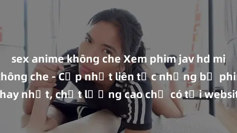 sex anime không che Xem phim jav hd miễn phí đỉnh cao không che - Cập nhật liên tục những bộ phim sex hay nhất, chất lượng cao chỉ có tại website chuyên nghiệp hàng đầu.