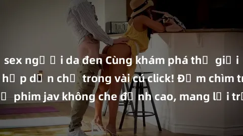 sex người da đen Cùng khám phá thế giới jav không che siêu hấp dẫn chỉ trong vài cú click! Đắm chìm trong những bộ phim jav không che đỉnh cao, mang lại trải nghiệm thú vị và đầy kích thích.