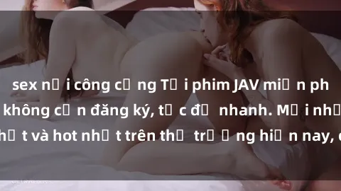 sex nơi công cộng Tải phim JAV miễn phí chất lượng cao, không cần đăng ký, tốc độ nhanh. Mới nhất và hot nhất trên thị trường hiện nay, cập nhật hàng ngày.