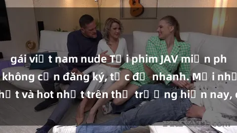 gái việt nam nude Tải phim JAV miễn phí chất lượng cao, không cần đăng ký, tốc độ nhanh. Mới nhất và hot nhất trên thị trường hiện nay, cập nhật hàng ngày.