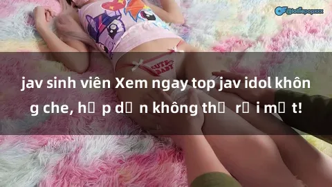 jav sinh viên Xem ngay top jav idol không che, hấp dẫn không thể rời mắt!