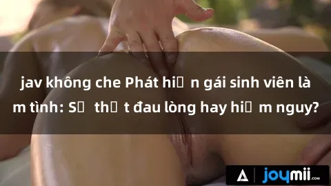 jav không che Phát hiện gái sinh viên làm tình: Sự thật đau lòng hay hiểm nguy?