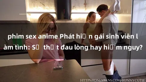 phim sex anime Phát hiện gái sinh viên làm tình: Sự thật đau lòng hay hiểm nguy?