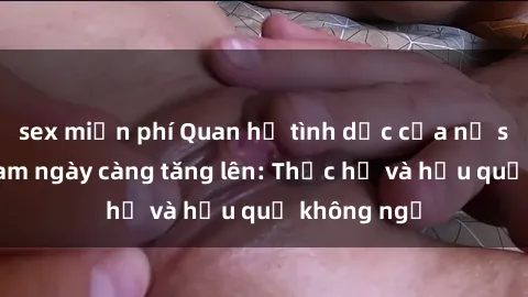 sex miễn phí Quan hệ tình dục của nữ sinh Việt Nam ngày càng tăng lên: Thực hư và hậu quả không ngờ