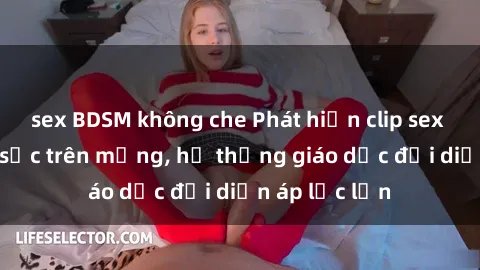 sex BDSM không che Phát hiện clip sex nữ sinh gây sốc trên mạng, hệ thống giáo dục đối diện áp lực lớn