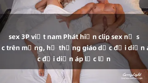 sex 3P việt nam Phát hiện clip sex nữ sinh gây sốc trên mạng, hệ thống giáo dục đối diện áp lực lớn