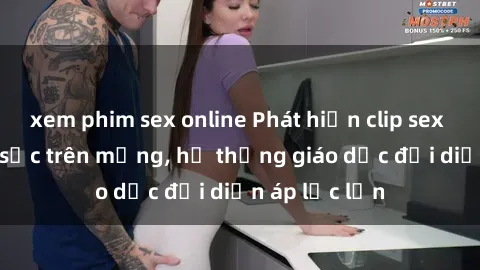 xem phim sex online Phát hiện clip sex nữ sinh gây sốc trên mạng, hệ thống giáo dục đối diện áp lực lớn
