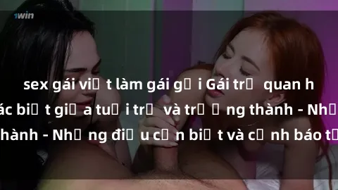 sex gái việt làm gái gọi Gái trẻ quan hệ: Mối quan hệ khác biệt giữa tuổi trẻ và trưởng thành - Những điều cần biết và cảnh báo từ chuyên gia