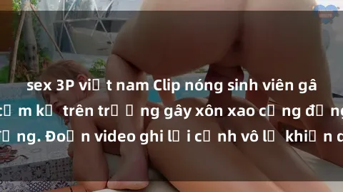 sex 3P việt nam Clip nóng sinh viên gây sốc: Hành động cấm kỵ trên trường gây xôn xao cộng đồng. Đoạn video ghi lại cảnh vô lễ khiến dư luận bức xúc.