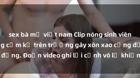 sex bà mẹ việt nam Clip nóng sinh viên gây sốc: Hành động cấm kỵ trên trường gây xôn xao cộng đồng. Đoạn video ghi lại cảnh vô lễ khiến dư luận bức xúc.