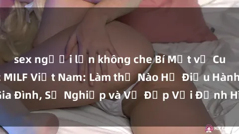 sex người lớn không che Bí Mật về Cuộc Sống Của Các MILF Việt Nam: Làm thế Nào Họ Điều Hành Gia Đình, Sự Nghiệp và Vẻ Đẹp Với Định Hình Văn Hóa Đương Đại