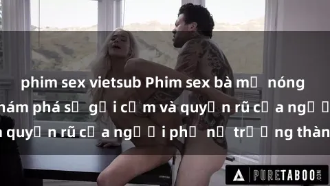 phim sex vietsub Phim sex bà mẹ nóng bỏng: Hành trình khám phá sự gợi cảm và quyến rũ của người phụ nữ trưởng thành.