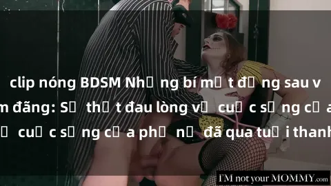 clip nóng BDSM Những bí mật đằng sau vẻ ngoài gái già dâm đãng: Sự thật đau lòng về cuộc sống của phụ nữ đã qua tuổi thanh xuân
