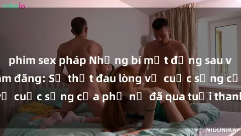 phim sex pháp Những bí mật đằng sau vẻ ngoài gái già dâm đãng: Sự thật đau lòng về cuộc sống của phụ nữ đã qua tuổi thanh xuân