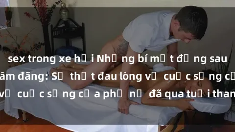 sex trong xe hơi Những bí mật đằng sau vẻ ngoài gái già dâm đãng: Sự thật đau lòng về cuộc sống của phụ nữ đã qua tuổi thanh xuân