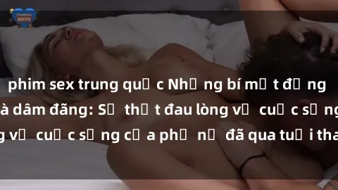 phim sex trung quốc Những bí mật đằng sau vẻ ngoài gái già dâm đãng: Sự thật đau lòng về cuộc sống của phụ nữ đã qua tuổi thanh xuân