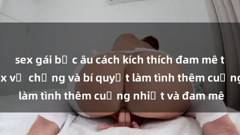 sex gái bắc âu cách kích thích đam mê trong hôn nhân: Sex vợ chồng và bí quyết làm tình thêm cuồng nhiệt và đam mê
