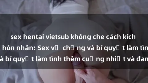 sex hentai vietsub không che cách kích thích đam mê trong hôn nhân: Sex vợ chồng và bí quyết làm tình thêm cuồng nhiệt và đam mê