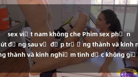 sex việt nam không che Phim sex phụ nữ lớn tuổi: Sức hút đằng sau vẻ đẹp trưởng thành và kinh nghiệm tình dục không giới hạn