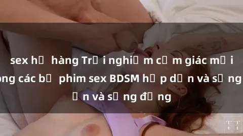 sex họ hàng Trải nghiệm cảm giác mới lạ trong các bộ phim sex BDSM hấp dẫn và sống động