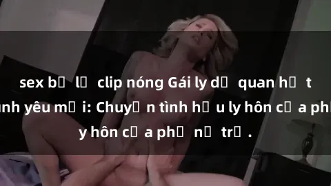 sex bị lộ clip nóng Gái ly dị quan hệ tìm kiếm tình yêu mới: Chuyện tình hậu ly hôn của phụ nữ trẻ.