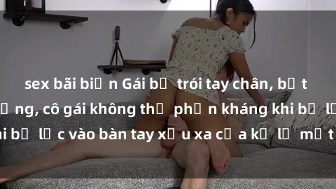 sex bãi biển Gái bị trói tay chân, bất lực trong cơn ác mộng, cô gái không thể phản kháng khi bị lạc vào bàn tay xấu xa của kẻ lạ mặt muốn làm tình.