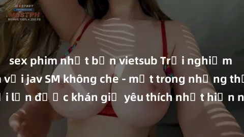 sex phim nhật bản vietsub Trải nghiệm cảm xúc thăng hoa với jav SM không che - một trong những thể loại phim người lớn được khán giả yêu thích nhất hiện nay. Đảm bảo đem lại sự hấp dẫn, kích thích tối