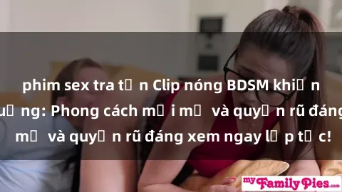 phim sex tra tấn Clip nóng BDSM khiến người xem phát cuồng: Phong cách mới mẻ và quyến rũ đáng xem ngay lập tức!
