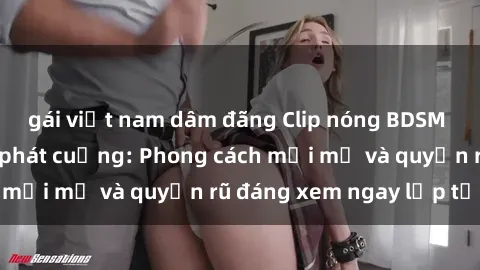 gái việt nam dâm đãng Clip nóng BDSM khiến người xem phát cuồng: Phong cách mới mẻ và quyến rũ đáng xem ngay lập tức!