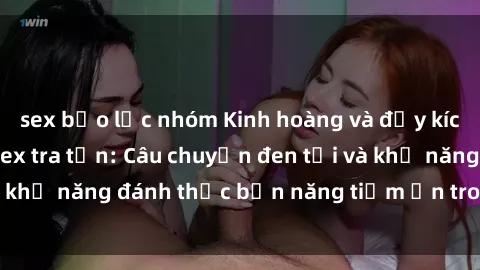sex bạo lực nhóm Kinh hoàng và đầy kích thích với phim sex tra tấn: Câu chuyện đen tối và khả năng đánh thức bản năng tiềm ẩn trong con người
