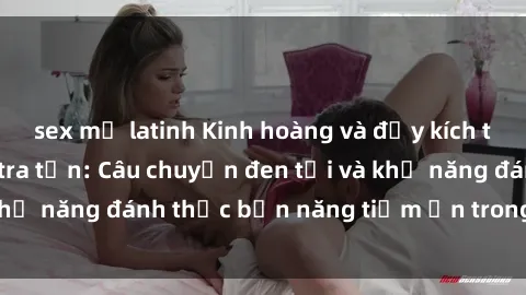 sex mỹ latinh Kinh hoàng và đầy kích thích với phim sex tra tấn: Câu chuyện đen tối và khả năng đánh thức bản năng tiềm ẩn trong con người
