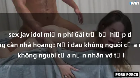 sex jav idol miễn phí Gái trẻ bị hiếp dâm bạo lực trong căn nhà hoang: Nỗi đau không nguôi của nạn nhân vô tội