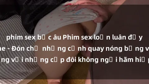 phim sex bắc âu Phim sex loạn luân đầy kích thích không che - Đón chờ những cảnh quay nóng bỏng với những cặp đôi không ngại hãm hiếp gia đình trong lòng