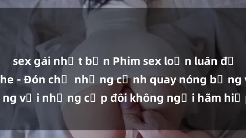 sex gái nhật bản Phim sex loạn luân đầy kích thích không che - Đón chờ những cảnh quay nóng bỏng với những cặp đôi không ngại hãm hiếp gia đình trong lòng