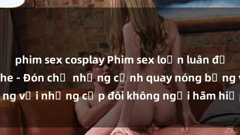 phim sex cosplay Phim sex loạn luân đầy kích thích không che - Đón chờ những cảnh quay nóng bỏng với những cặp đôi không ngại hãm hiếp gia đình trong lòng