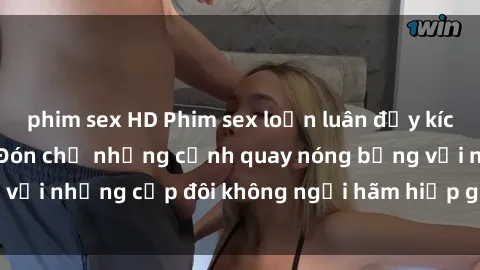 phim sex HD Phim sex loạn luân đầy kích thích không che - Đón chờ những cảnh quay nóng bỏng với những cặp đôi không ngại hãm hiếp gia đình trong lòng