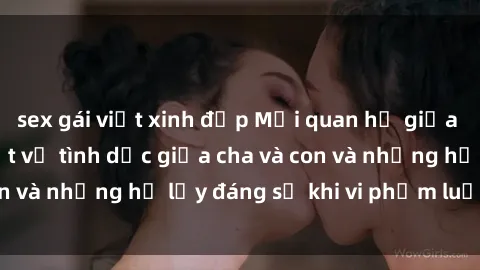 sex gái việt xinh đẹp Mối quan hệ giữa cha và con: Sự thật về tình dục giữa cha và con và những hệ lụy đáng sợ khi vi phạm luật pháp.