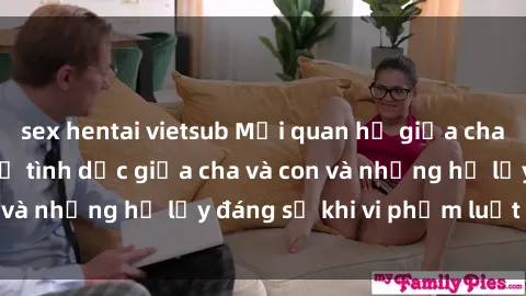 sex hentai vietsub Mối quan hệ giữa cha và con: Sự thật về tình dục giữa cha và con và những hệ lụy đáng sợ khi vi phạm luật pháp.
