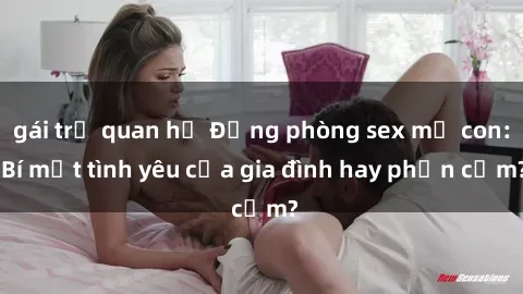 gái trẻ quan hệ Động phòng sex mẹ con: Bí mật tình yêu của gia đình hay phản cảm?